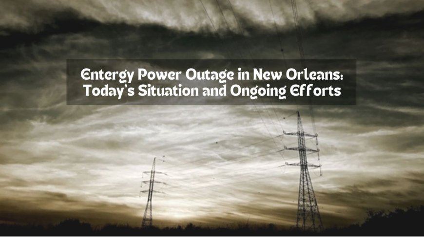 Entergy Power Outage in New Orleans: Today's Situation and Ongoing Efforts